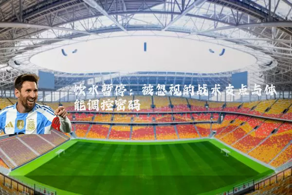 饮水暂停：被忽视的战术支点与体能调控密码
